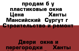 продам б у пластиковые окна › Цена ­ 12 000 - Ханты-Мансийский, Сургут г. Строительство и ремонт » Двери, окна и перегородки   . Ханты-Мансийский,Сургут г.